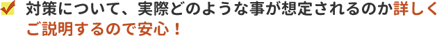 対策について、実際どのような事が想定されるのか詳しくご説明するので安心。